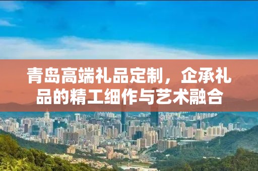 青岛高端礼品定制，企承礼品的精工细作与艺术融合